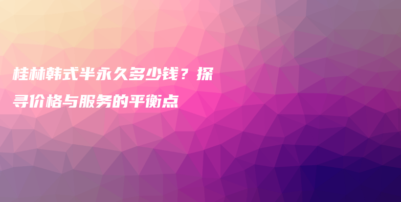 桂林韩式半永久多少钱？探寻价格与服务的平衡点插图