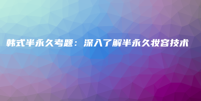 韩式半永久考题：深入了解半永久妆容技术插图