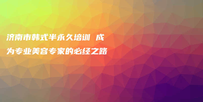 济南市韩式半永久培训 成为专业美容专家的必经之路插图