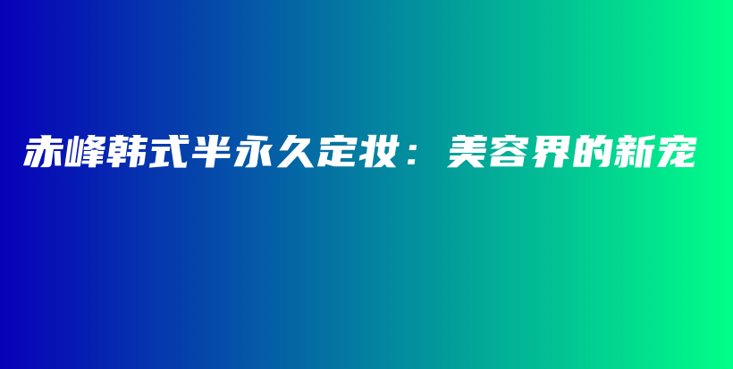 赤峰韩式半永久定妆：美容界的新宠插图