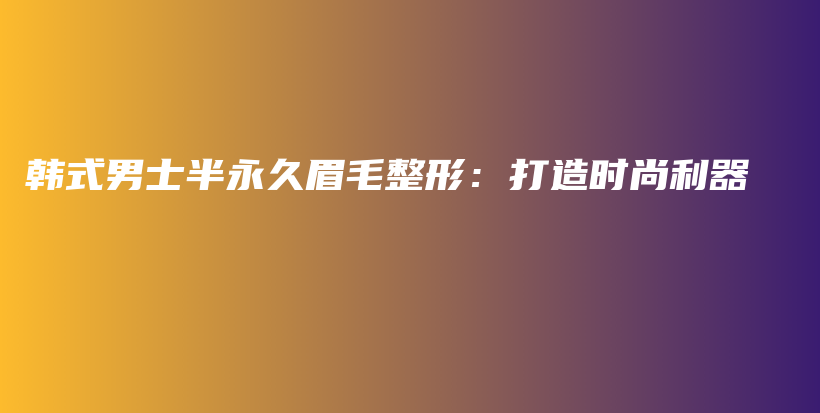 韩式男士半永久眉毛整形：打造时尚利器插图