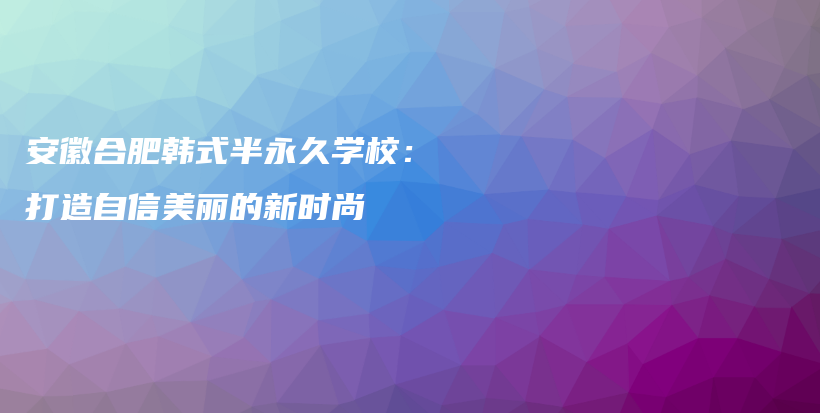 安徽合肥韩式半永久学校：打造自信美丽的新时尚插图