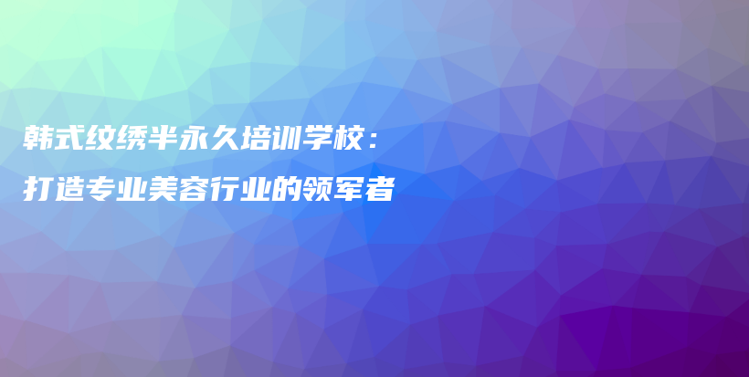 韩式纹绣半永久培训学校：打造专业美容行业的领军者插图