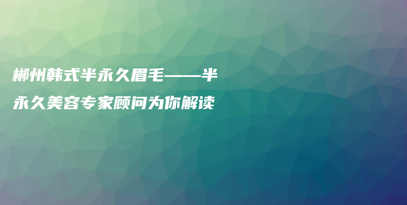 郴州韩式半永久眉毛——半永久美容专家顾问为你解读插图