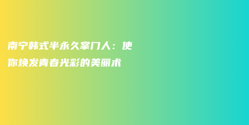 南宁韩式半永久掌门人：使你焕发青春光彩的美丽术插图