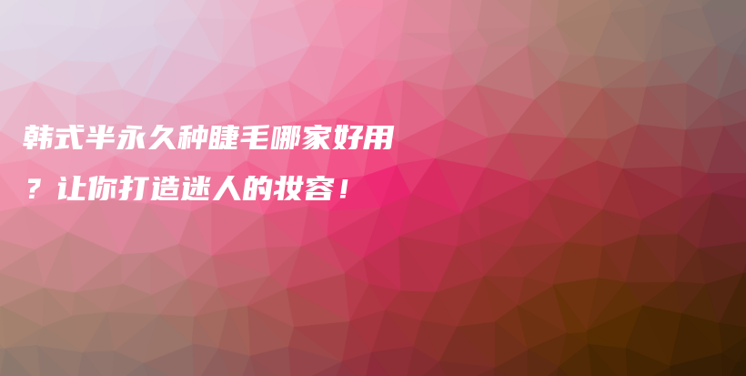 韩式半永久种睫毛哪家好用？让你打造迷人的妆容！插图