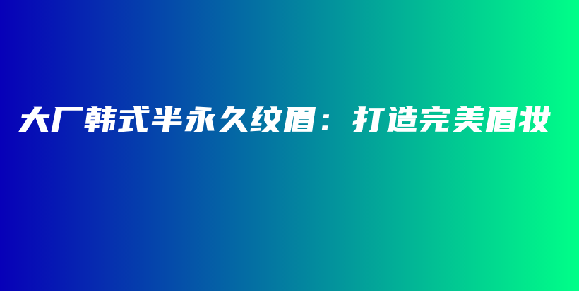 大厂韩式半永久纹眉：打造完美眉妆插图