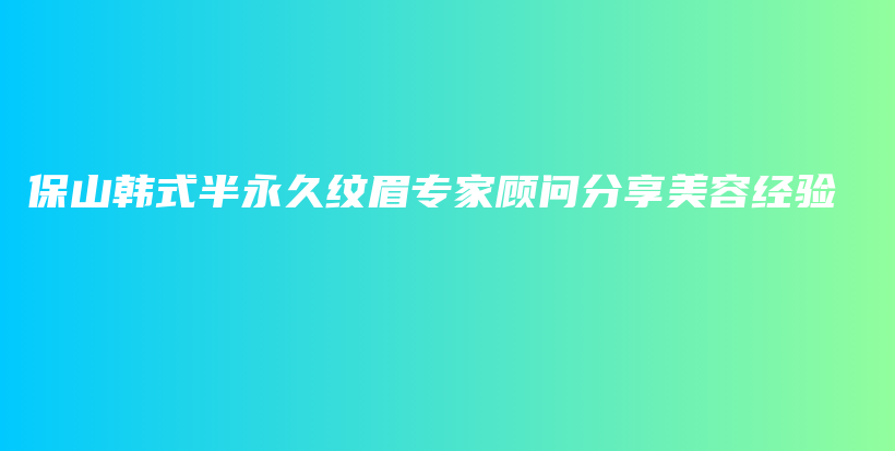 保山韩式半永久纹眉专家顾问分享美容经验插图