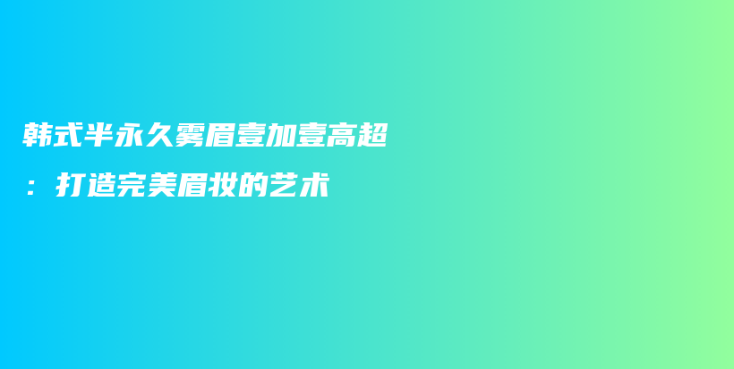 韩式半永久雾眉壹加壹高超：打造完美眉妆的艺术插图