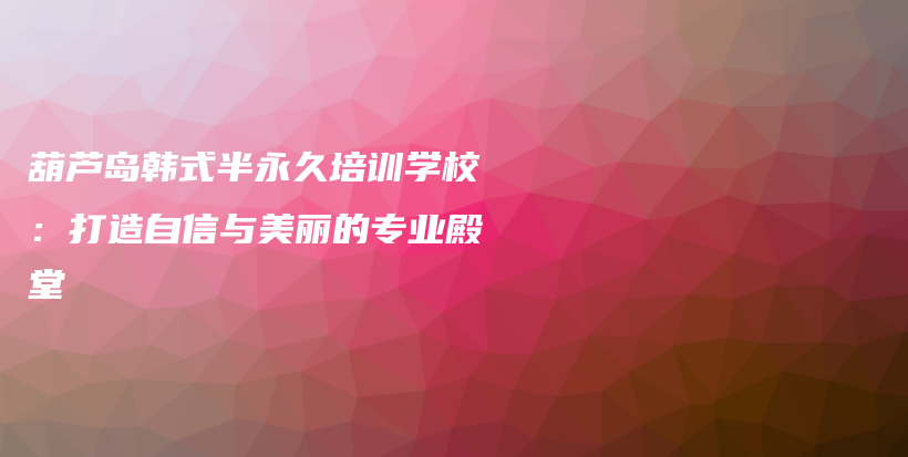 葫芦岛韩式半永久培训学校：打造自信与美丽的专业殿堂插图