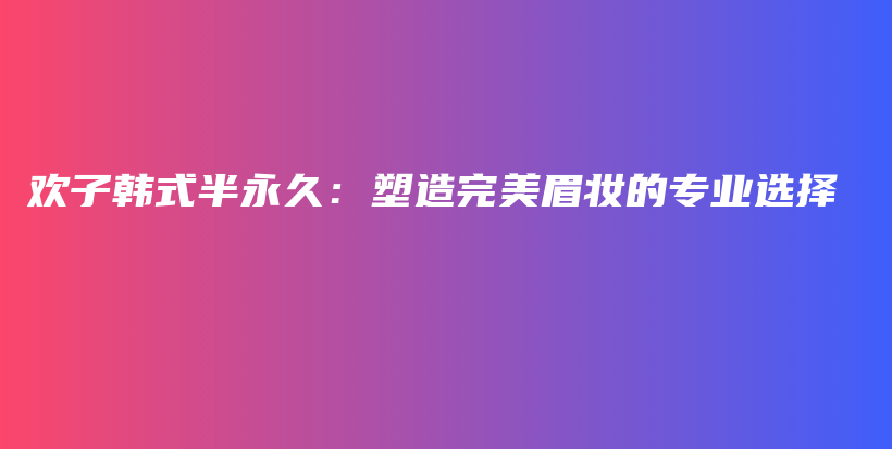 欢子韩式半永久：塑造完美眉妆的专业选择插图