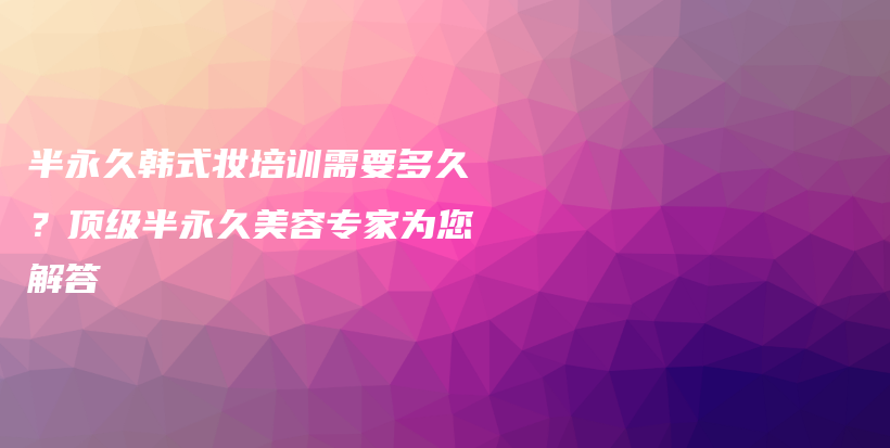 半永久韩式妆培训需要多久？顶级半永久美容专家为您解答插图