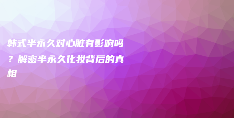 韩式半永久对心脏有影响吗？解密半永久化妆背后的真相插图