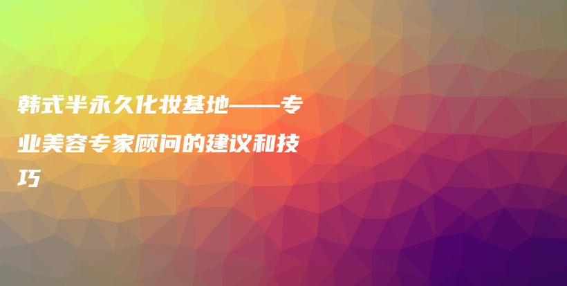 韩式半永久化妆基地——专业美容专家顾问的建议和技巧插图