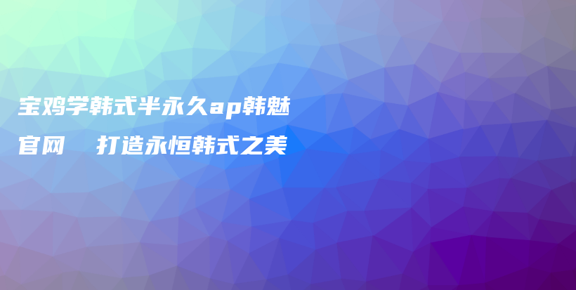 宝鸡学韩式半永久ap韩魅官网  打造永恒韩式之美插图