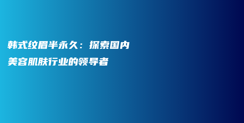 韩式纹眉半永久：探索国内美容肌肤行业的领导者插图