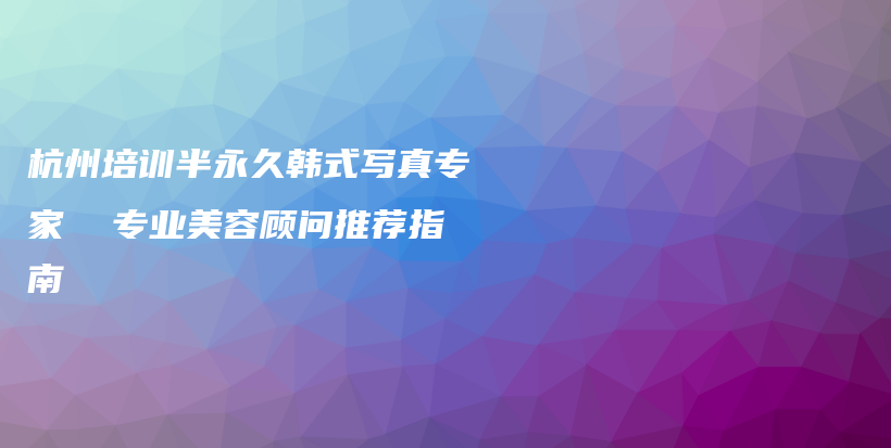 杭州培训半永久韩式写真专家  专业美容顾问推荐指南插图