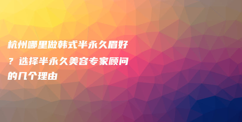 杭州哪里做韩式半永久眉好？选择半永久美容专家顾问的几个理由插图