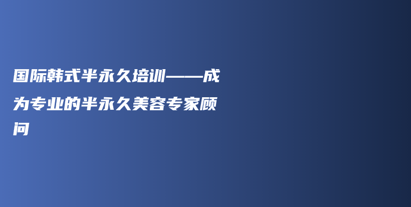 国际韩式半永久培训——成为专业的半永久美容专家顾问插图