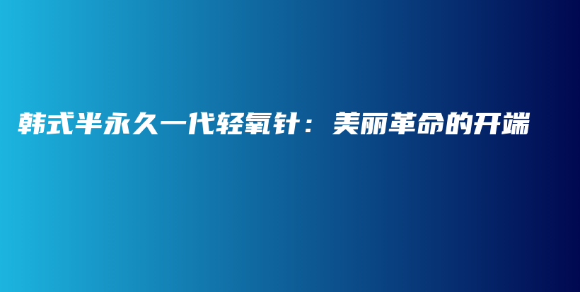 韩式半永久一代轻氧针：美丽革命的开端插图