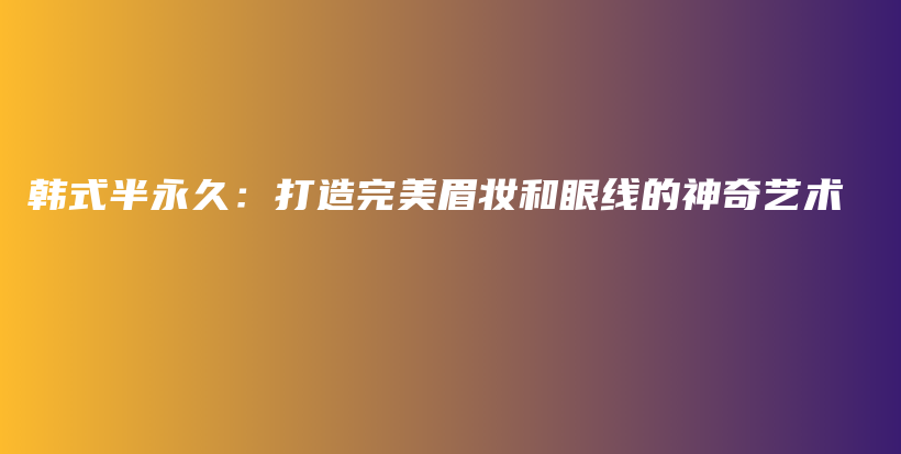 韩式半永久：打造完美眉妆和眼线的神奇艺术插图