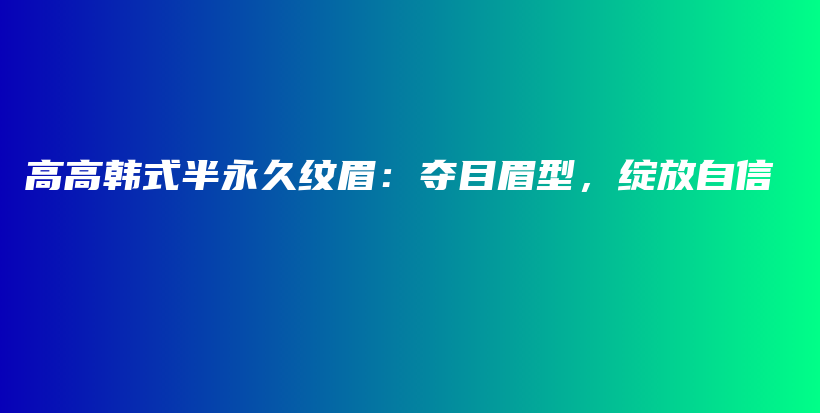 高高韩式半永久纹眉：夺目眉型，绽放自信插图