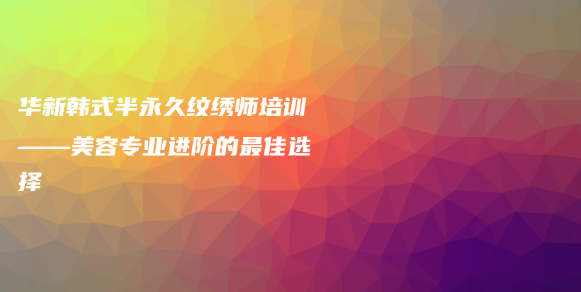 华新韩式半永久纹绣师培训——美容专业进阶的最佳选择插图