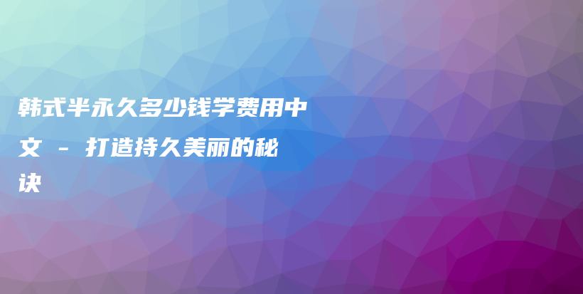 韩式半永久多少钱学费用中文 – 打造持久美丽的秘诀插图