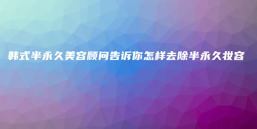 韩式半永久美容顾问告诉你怎样去除半永久妆容插图