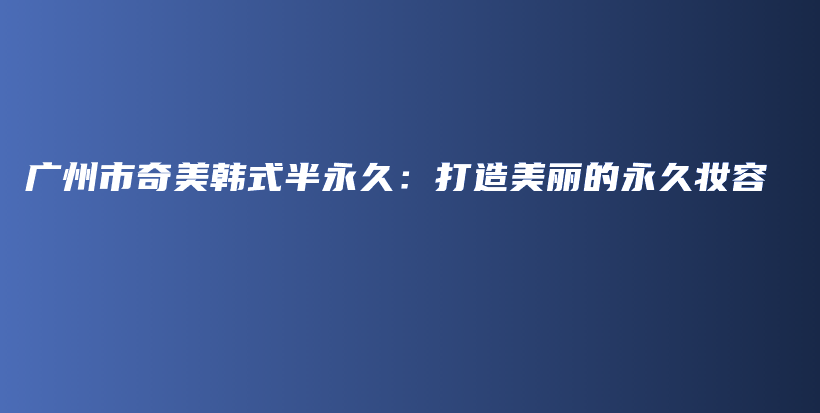 广州市奇美韩式半永久：打造美丽的永久妆容插图