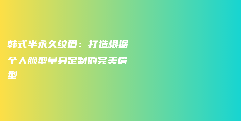 韩式半永久纹眉：打造根据个人脸型量身定制的完美眉型插图