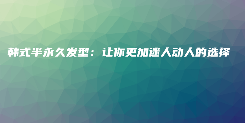 韩式半永久发型：让你更加迷人动人的选择插图