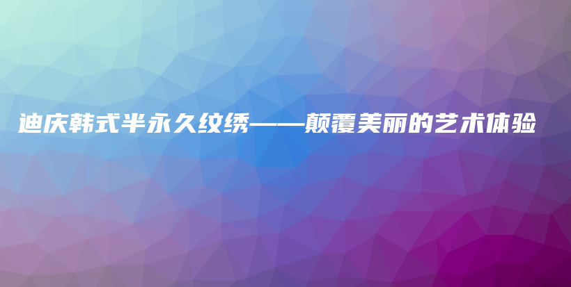 迪庆韩式半永久纹绣——颠覆美丽的艺术体验插图