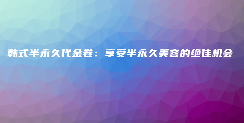 韩式半永久代金卷：享受半永久美容的绝佳机会插图