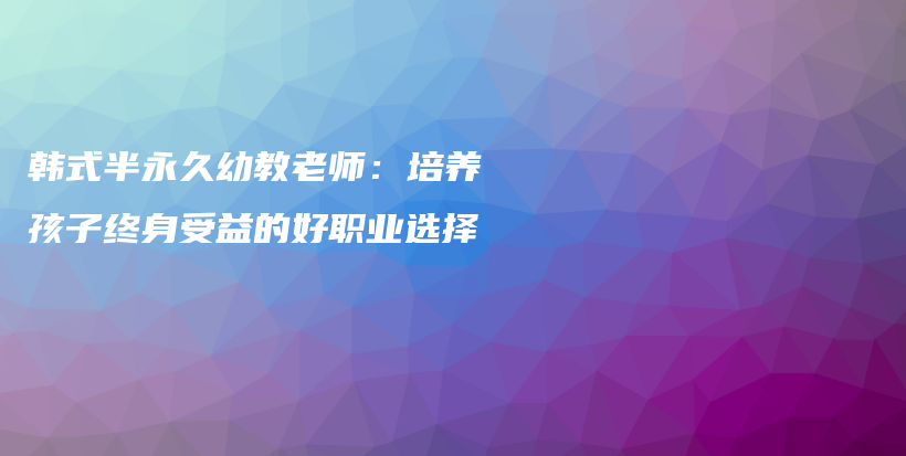 韩式半永久幼教老师：培养孩子终身受益的好职业选择插图