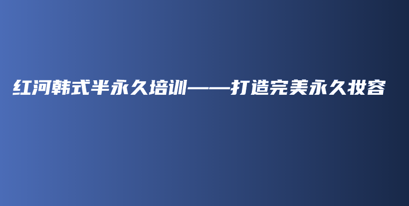 红河韩式半永久培训——打造完美永久妆容插图