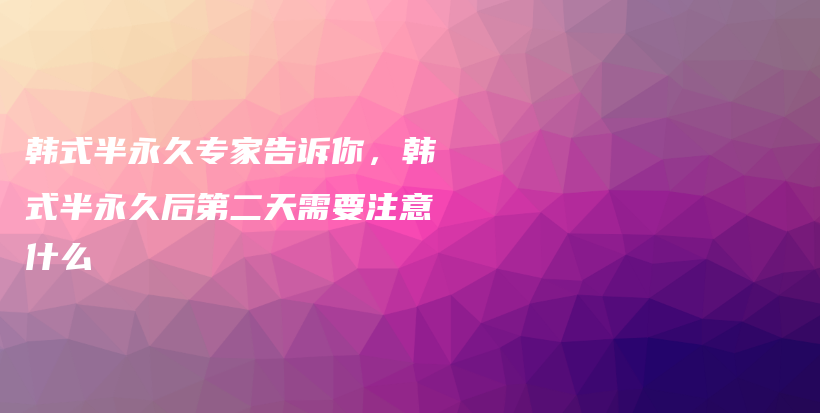 韩式半永久专家告诉你，韩式半永久后第二天需要注意什么插图