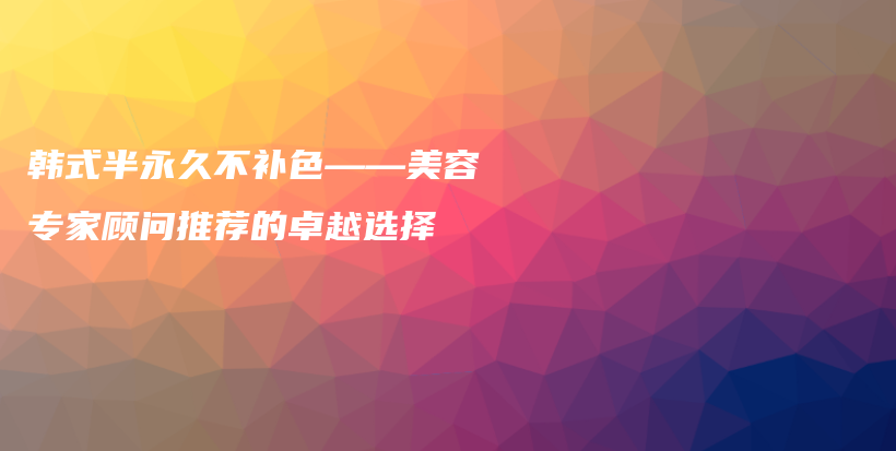 韩式半永久不补色——美容专家顾问推荐的卓越选择插图