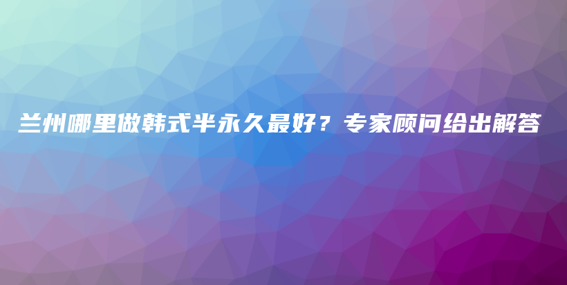 兰州哪里做韩式半永久最好？专家顾问给出解答插图