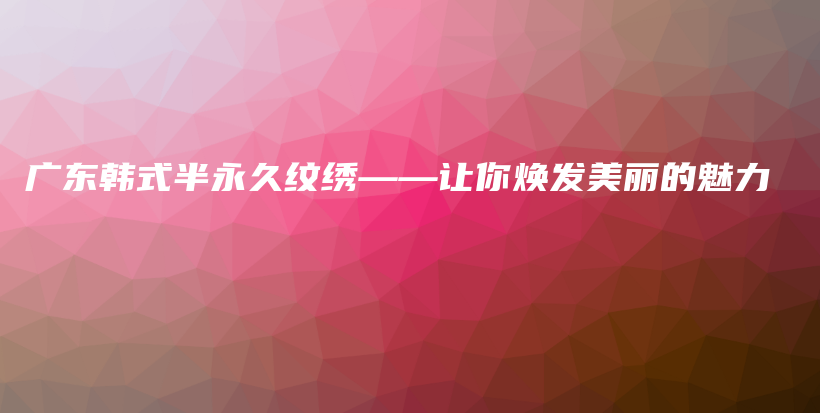 广东韩式半永久纹绣——让你焕发美丽的魅力插图