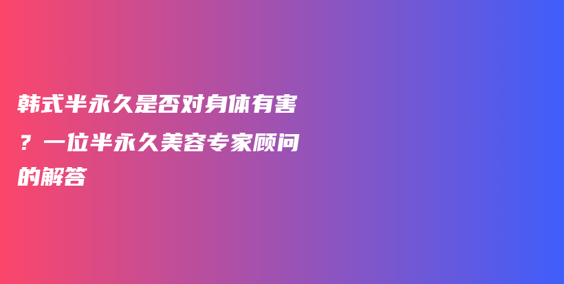 韩式半永久是否对身体有害？一位半永久美容专家顾问的解答插图