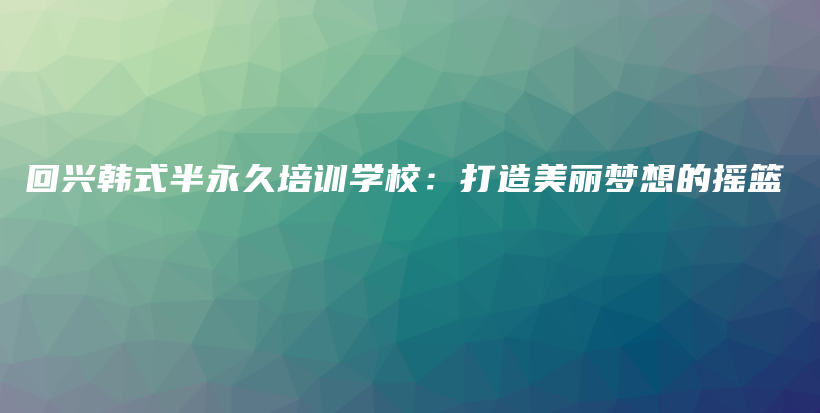 回兴韩式半永久培训学校：打造美丽梦想的摇篮插图