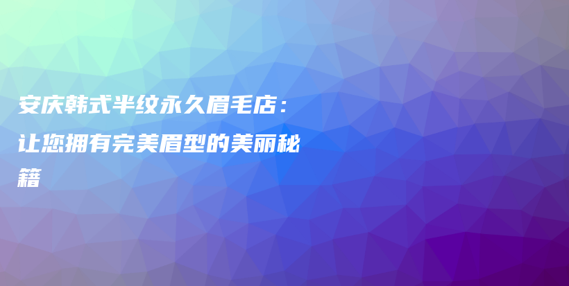 安庆韩式半纹永久眉毛店：让您拥有完美眉型的美丽秘籍插图