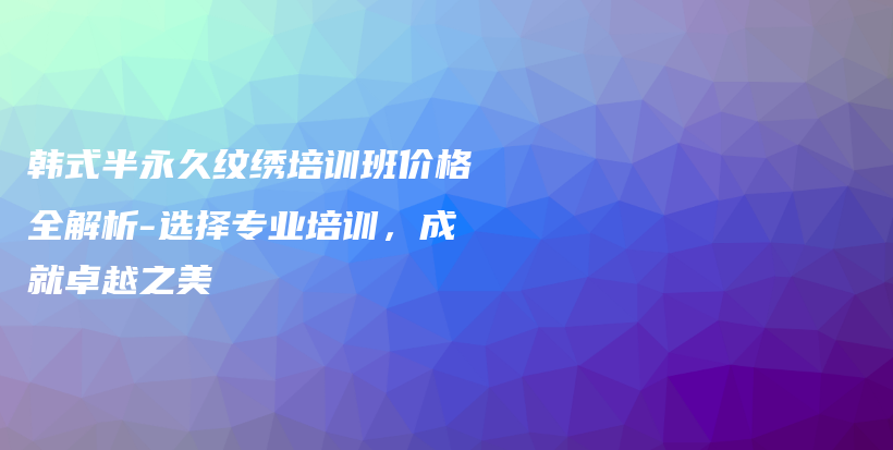 韩式半永久纹绣培训班价格全解析-选择专业培训，成就卓越之美插图