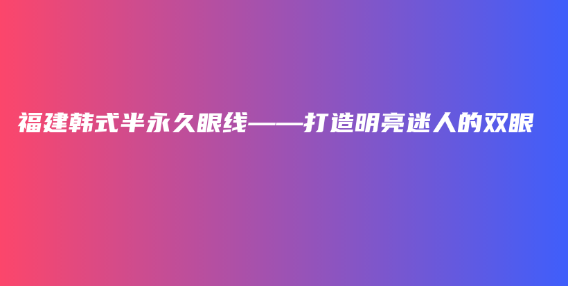 福建韩式半永久眼线——打造明亮迷人的双眼插图