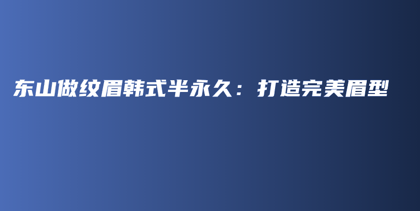 东山做纹眉韩式半永久：打造完美眉型插图