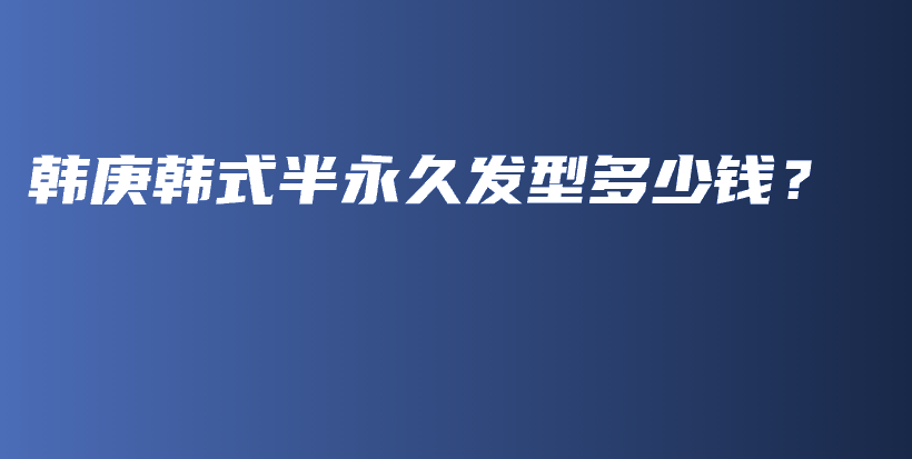 韩庚韩式半永久发型多少钱？插图