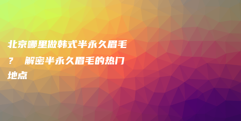 北京哪里做韩式半永久眉毛？ 解密半永久眉毛的热门地点插图