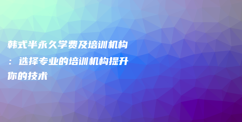 韩式半永久学费及培训机构：选择专业的培训机构提升你的技术插图