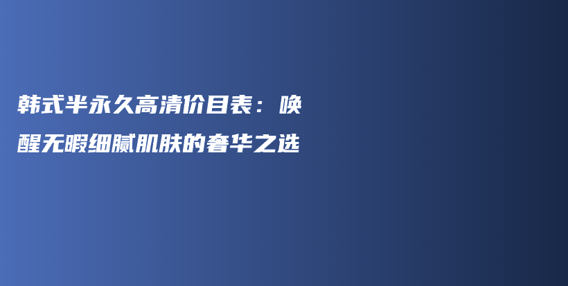 韩式半永久高清价目表：唤醒无暇细腻肌肤的奢华之选插图